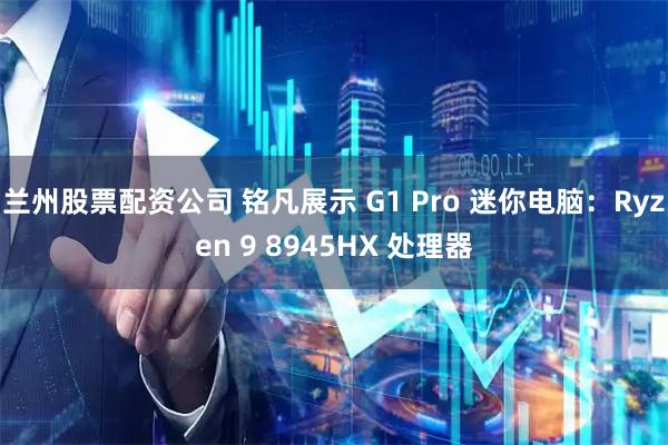 兰州股票配资公司 铭凡展示 G1 Pro 迷你电脑:Ryzen 9 8945HX 处理器