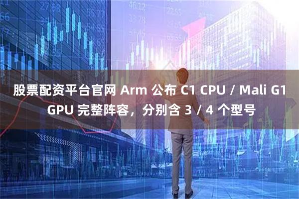 股票配资平台官网 Arm 公布 C1 CPU / Mali G1 GPU 完整阵容,分别含 3 / 4 个型号