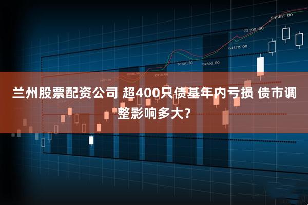 兰州股票配资公司 超400只债基年内亏损 债市调整影响多大?