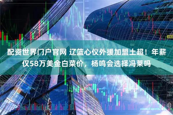 配资世界门户官网 辽篮心仪外援加盟土超!年薪仅58万美金白菜价,杨鸣会选择冯莱吗