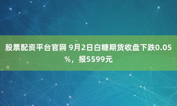 股票配资平台官网 9月2日白糖期货收盘下跌0.05%,报5599元
