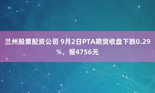 兰州股票配资公司 9月2日PTA期货收盘下跌0.29%,报4756元