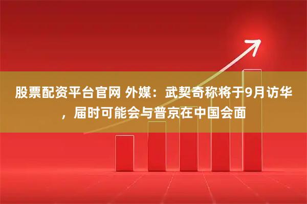 股票配资平台官网 外媒:武契奇称将于9月访华,届时可能会与普京在中国会面