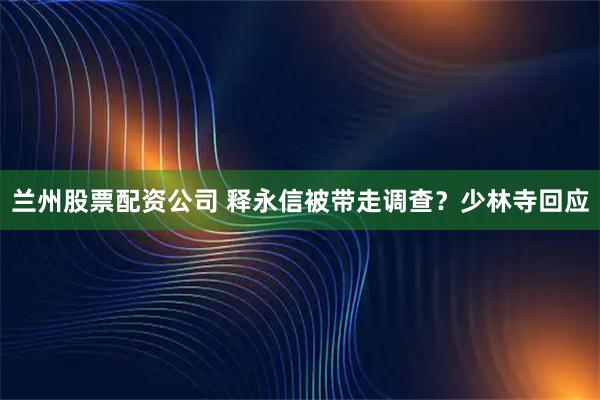 兰州股票配资公司 释永信被带走调查？少林寺回应