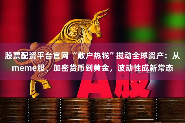股票配资平台官网 “散户热钱”搅动全球资产:从meme股、加密货币到黄金,波动性成新常态