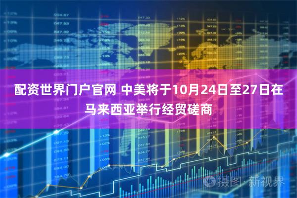 配资世界门户官网 中美将于10月24日至27日在马来西亚举行经贸磋商