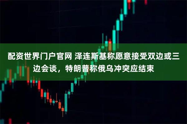 配资世界门户官网 泽连斯基称愿意接受双边或三边会谈,特朗普称俄乌冲突应结束