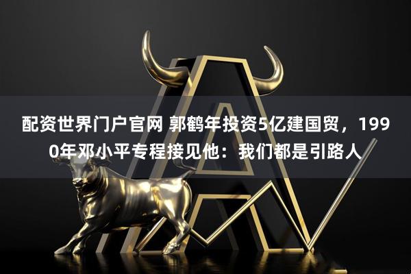 配资世界门户官网 郭鹤年投资5亿建国贸，1990年邓小平专程接见他：我们都是引路人
