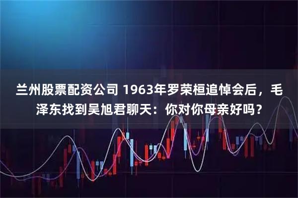 兰州股票配资公司 1963年罗荣桓追悼会后,毛泽东找到吴旭君聊天:你对你母亲好吗?