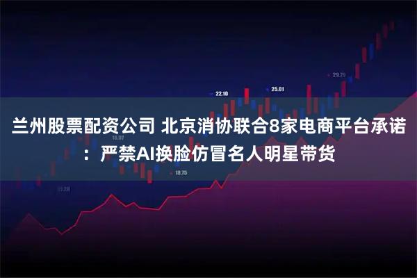 兰州股票配资公司 北京消协联合8家电商平台承诺:严禁AI换脸仿冒名人明星带货