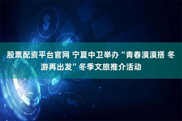 股票配资平台官网 宁夏中卫举办“青春漠漠搭 冬游再出发”冬季文旅推介活动