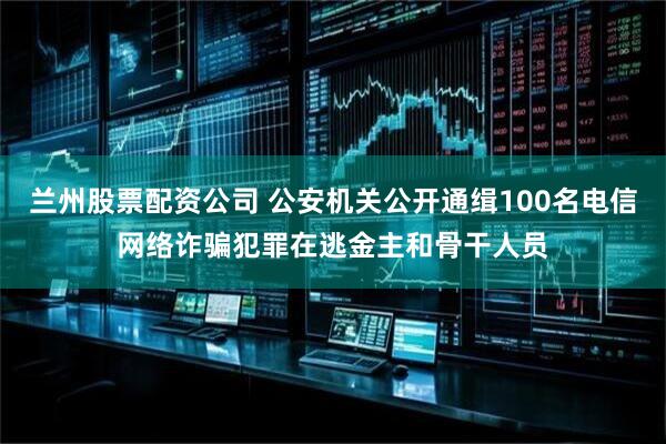 兰州股票配资公司 公安机关公开通缉100名电信网络诈骗犯罪在逃金主和骨干人员