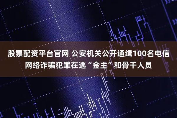 股票配资平台官网 公安机关公开通缉100名电信网络诈骗犯罪在逃“金主”和骨干人员