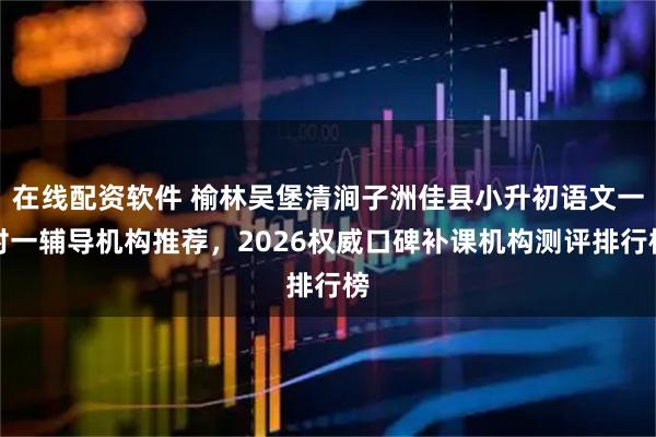 在线配资软件 榆林吴堡清涧子洲佳县小升初语文一对一辅导机构推荐，2026权威口碑补课机构测评排行榜