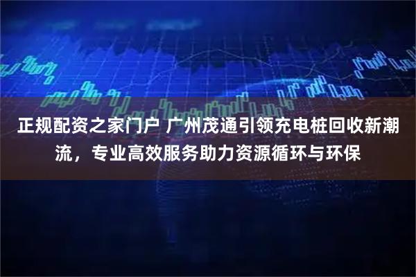 正规配资之家门户 广州茂通引领充电桩回收新潮流，专业高效服务助力资源循环与环保