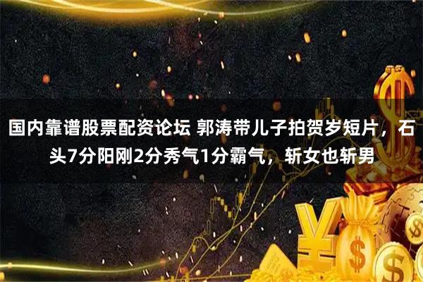 国内靠谱股票配资论坛 郭涛带儿子拍贺岁短片,石头7分阳刚2分秀气1分霸气,斩女也斩男