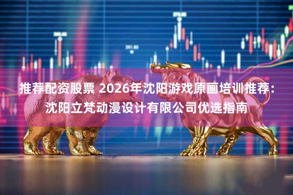 推荐配资股票 2026年沈阳游戏原画培训推荐：沈阳立梵动漫设计有限公司优选指南