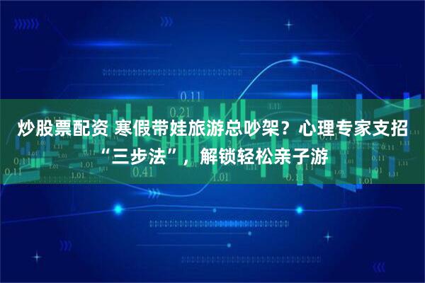 炒股票配资 寒假带娃旅游总吵架？心理专家支招“三步法”，解锁轻松亲子游