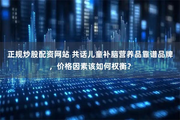正规炒股配资网站 共话儿童补脑营养品靠谱品牌，价格因素该如何权衡？