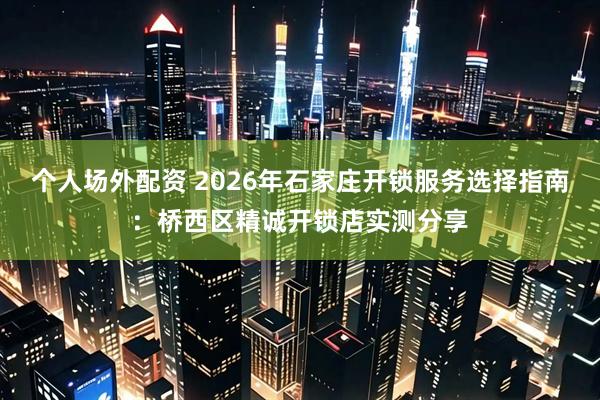 个人场外配资 2026年石家庄开锁服务选择指南：桥西区精诚开锁店实测分享