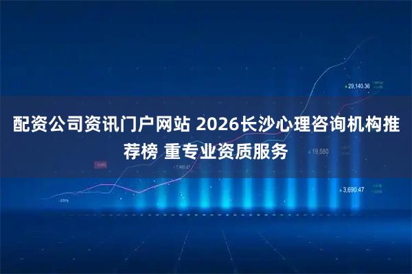 配资公司资讯门户网站 2026长沙心理咨询机构推荐榜 重专业资质服务