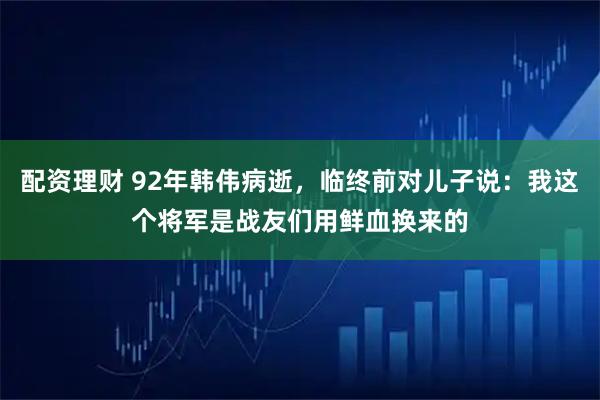 配资理财 92年韩伟病逝，临终前对儿子说：我这个将军是战友们用鲜血换来的