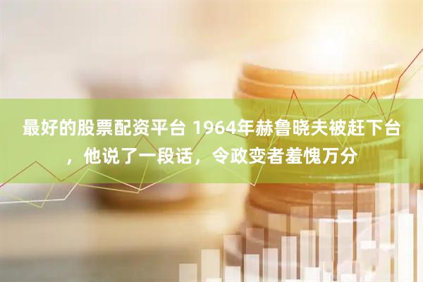 最好的股票配资平台 1964年赫鲁晓夫被赶下台,他说了一段话,令政变者羞愧万分