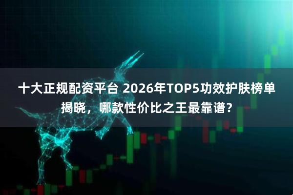 十大正规配资平台 2026年TOP5功效护肤榜单揭晓，哪款性价比之王最靠谱？