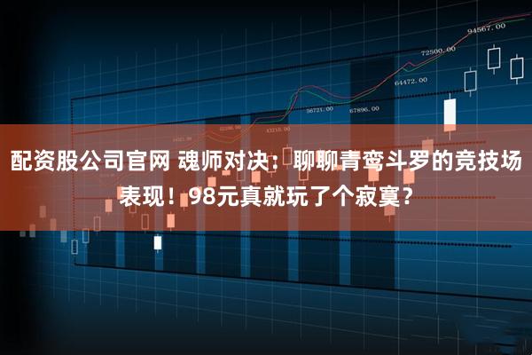 配资股公司官网 魂师对决：聊聊青鸾斗罗的竞技场表现！98元真就玩了个寂寞？