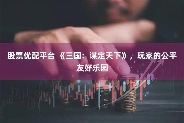 股票优配平台 《三国：谋定天下》，玩家的公平友好乐园