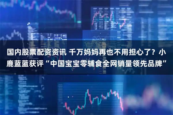 国内股票配资资讯 千万妈妈再也不用担心了？小鹿蓝蓝获评“中国宝宝零辅食全网销量领先品牌”