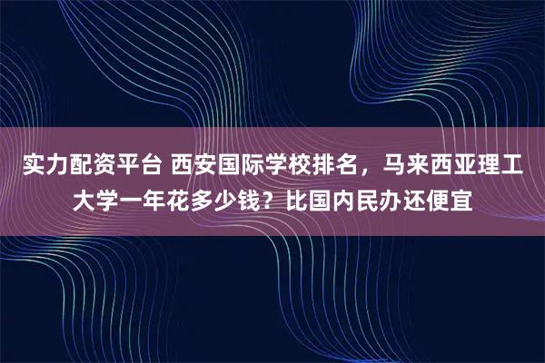 实力配资平台 西安国际学校排名,马来西亚理工大学一年花多少钱?比国内民办还便宜