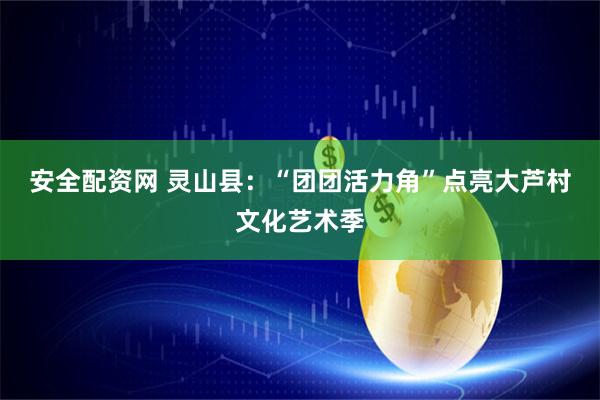 安全配资网 灵山县：“团团活力角”点亮大芦村文化艺术季