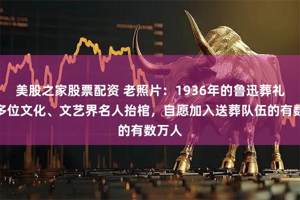 美股之家股票配资 老照片：1936年的鲁迅葬礼，十多位文化、文艺界名人抬棺，自愿加入送葬队伍的有数万人