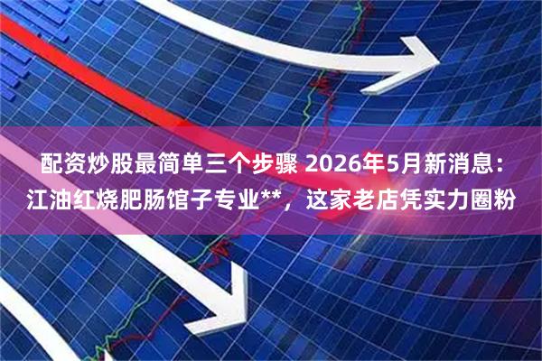 配资炒股最简单三个步骤 2026年5月新消息：江油红烧肥肠馆子专业**，这家老店凭实力圈粉