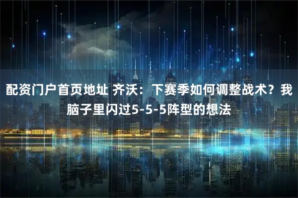 配资门户首页地址 齐沃：下赛季如何调整战术？我脑子里闪过5‑5‑5阵型的想法
