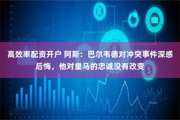 高效率配资开户 阿斯：巴尔韦德对冲突事件深感后悔，他对皇马的忠诚没有改变
