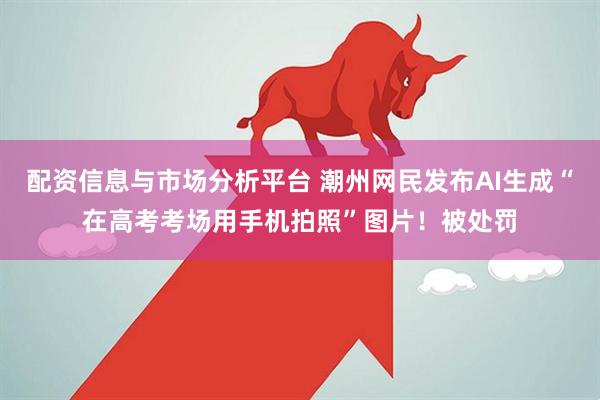 配资信息与市场分析平台 潮州网民发布AI生成“在高考考场用手机拍照”图片！被处罚