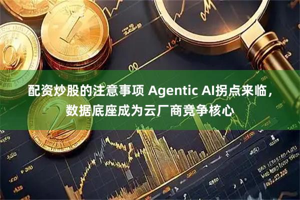 配资炒股的注意事项 Agentic AI拐点来临，数据底座成为云厂商竞争核心