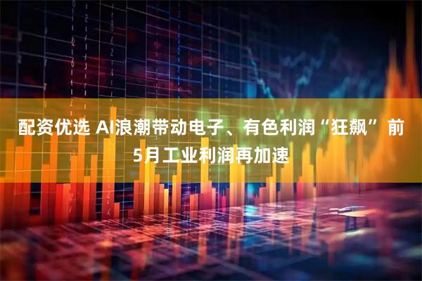 配资优选 AI浪潮带动电子、有色利润“狂飙” 前5月工业利润再加速