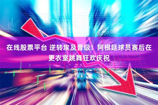 在线股票平台 逆转埃及晋级！阿根廷球员赛后在更衣室跳舞狂欢庆祝