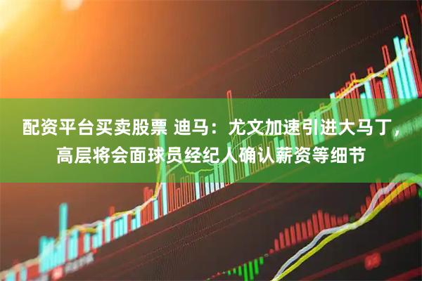 配资平台买卖股票 迪马：尤文加速引进大马丁，高层将会面球员经纪人确认薪资等细节
