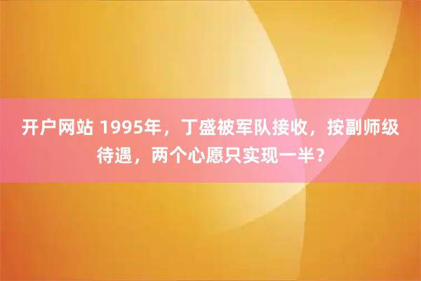 开户网站 1995年，丁盛被军队接收，按副师级待遇，两个心愿只实现一半？