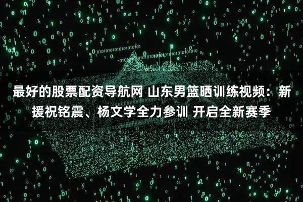 最好的股票配资导航网 山东男篮晒训练视频：新援祝铭震、杨文学全力参训 开启全新赛季