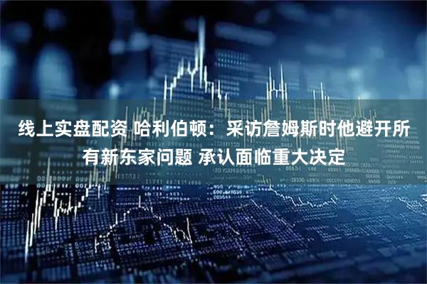 线上实盘配资 哈利伯顿：采访詹姆斯时他避开所有新东家问题 承认面临重大决定