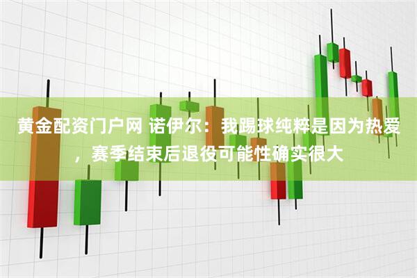 黄金配资门户网 诺伊尔：我踢球纯粹是因为热爱，赛季结束后退役可能性确实很大