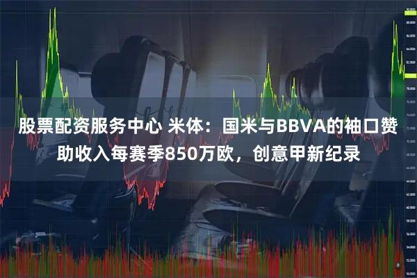 股票配资服务中心 米体：国米与BBVA的袖口赞助收入每赛季850万欧，创意甲新纪录