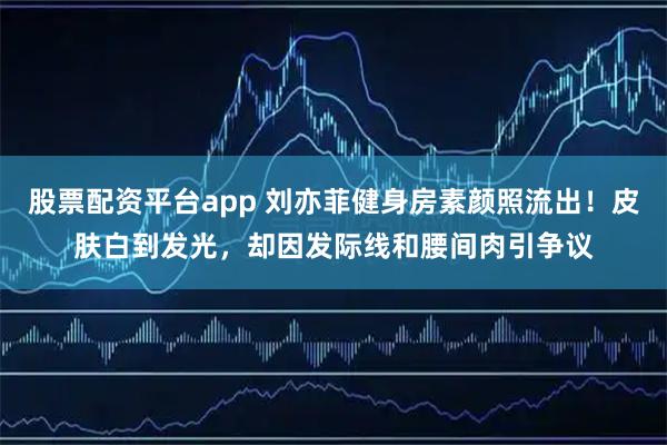 股票配资平台app 刘亦菲健身房素颜照流出！皮肤白到发光，却因发际线和腰间肉引争议